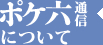 ポケ六通信について